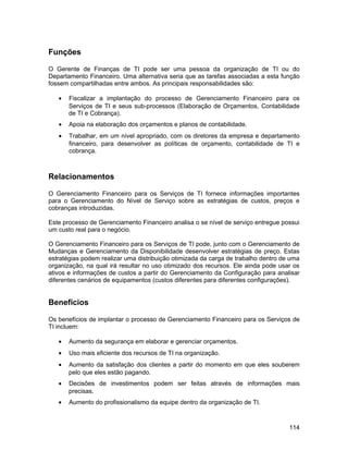 Funções

O Gerente de Finanças de TI pode ser uma pessoa da organização de TI ou do
Departamento Financeiro. Uma alternativa seria que as tarefas associadas a esta função
fossem compartilhadas entre ambos. As principais responsabilidades são:

   •   Fiscalizar a implantação do processo de Gerenciamento Financeiro para os
       Serviços de TI e seus sub-processos (Elaboração de Orçamentos, Contabilidade
       de TI e Cobrança).
   •   Apoia na elaboração dos orçamentos e planos de contabilidade.
   •   Trabalhar, em um nível apropriado, com os diretores da empresa e departamento
       financeiro, para desenvolver as políticas de orçamento, contabilidade de TI e
       cobrança.



Relacionamentos

O Gerenciamento Financeiro para os Serviços de TI fornece informações importantes
para o Gerenciamento do Nível de Serviço sobre as estratégias de custos, preços e
cobranças introduzidas.

Este processo de Gerenciamento Financeiro analisa o se nível de serviço entregue possui
um custo real para o negócio.

O Gerenciamento Financeiro para os Serviços de TI pode, junto com o Gerenciamento de
Mudanças e Gerenciamento da Disponibilidade desenvolver estratégias de preço. Estas
estratégias podem realizar uma distribuição otimizada da carga de trabalho dentro de uma
organização, na qual irá resultar no uso otimizado dos recursos. Ele ainda pode usar os
ativos e informações de custos a partir do Gerenciamento da Configuração para analisar
diferentes cenários de equipamentos (custos diferentes para diferentes configurações).


Benefícios

Os benefícios de implantar o processo de Gerenciamento Financeiro para os Serviços de
TI incluem:

   •   Aumento da segurança em elaborar e gerenciar orçamentos.
   •   Uso mais eficiente dos recursos de TI na organização.
   •   Aumento da satisfação dos clientes a partir do momento em que eles souberem
       pelo que eles estão pagando.
   •   Decisões de investimentos podem ser feitas através de informações mais
       precisas.
   •   Aumento do profissionalismo da equipe dentro da organização de TI.



                                                                                    114
 