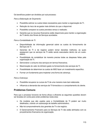 Os benefícios podem ser divididos por sub-processo:

Para a Elaboração de Orçamento:

   •   Possibilita estimar os custos totais necessários para manter a organização de TI.
   •   Redução do risco de se gastar mais dinheiro do que o disponível.
   •   Possibilita comparar os custos previstos versus o realizado.
   •   Garantia que os recursos financeiros estão disponíveis para manter a organização
       de TI dentro dos Níveis de Serviços acordados.

Para a Contabilidade de TI:

   •   Disponibilidade de informação gerencial sobre os custos do fornecimento de
       Serviços de TI.
   •   Gerentes de TI e de negócio podem tomar decisões melhores, as quais
       asseguram que os serviços de TI estão sendo executados dentro de um custo-
       efetivo.
   •   Possibilidade de contabilizar de maneira precisa todas as despesas feitas pela
       organização de TI.
   •   Demonstrar o consumo dos serviços em termos financeiros.
   •   Maximização do valor do dinheiro gasto no fornecimento dos serviços de TI.
   •   Possibilidade de determinar os custos de NÃO fazer um investimento específico.
   •   Formar um fundamento para implantar uma forma de cobrança.

Para a Cobrança:

   •   Possibilita recuperar os cursos da TI de uma maneira mais bem elaborada.
   •   Influencia a demanda dos serviços de TI fornecidos e o comportamento do cliente.

Problemas Comuns

Para que o processo funcione de forma eficaz e eficiente as seguintes questões devem
ser levadas em conta para evitar problemas nesta área:

   •   Os modelos que são usados para a Contabilidade de TI podem ser muito
       detalhados, criando um sobrecarga de trabalho administrativo.
   •   Não há comprometimento dos gerentes de TI e de negócio.
   •   O Gerenciamento Financeiro para os Serviços de TI não estão alinhados com os
       procedimentos financeiros da organização.




                                                                                      115
 