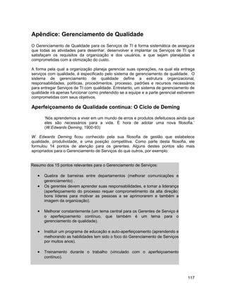 Apêndice: Gerenciamento de Qualidade
O Gerenciamento de Qualidade para os Serviços de TI é forma sistemática de assegura
que todas as atividades para desenhar, desenvolver e implantar os Serviços de TI que
satisfaçam os requisitos da organização e dos usuários, e que sejam planejadas e
comprometidas com a otimização do custo.

A forma pela qual a organização planeja gerenciar suas operações, na qual ela entrega
serviços com qualidade, é especificado pelo sistema de gerenciamento de qualidade. O
sistema de gerenciamento de qualidade define a estrutura organizacional,
responsabilidades, políticas, procedimentos, processo, padrões e recursos necessários
para entregar Serviços de TI com qualidade. Entretanto, um sistema de gerenciamento de
qualidade irá apenas funcionar como pretendido se a equipe e a parte gerencial estiverem
comprometidas com seus objetivos.

Aperfeiçoamento de Qualidade contínua: O Ciclo de Deming

       ‘Nós aprendemos a viver em um mundo de erros e produtos defeituosos ainda que
       eles são necessários para a vida. É hora de adotar uma nova filosofia.’
       (W.Edwards Deming, 1900-93)

W. Edwards Deming ficou conhecido pela sua filosofia de gestão que estabelece
qualidade, produtividade, e uma posição competitiva. Como parte desta filosofia, ele
formulou 14 pontos de atenção para os gerentes. Alguns destes pontos são mais
apropriados para o Gerenciamento de Serviços do que outros, por exemplo:


Resumo dos 15 pontos relevantes para o Gerenciamento de Serviços:

   •   Quebra de barreiras entre departamentos (melhorar comunicações e
       gerenciamento) .
   •   Os gerentes devem aprender suas responsabilidades, e tomar a liderança
       (aperfeiçoamento do processo requer comprometimento da alta direção;
       bons líderes para motivar as pessoas a se aprimorarem e também a
       imagem da organização).

   •   Melhorar constantemente (um tema central para os Gerentes de Serviço é
       o aperfeiçoamento contínuo, que também é um tema para o
       gerenciamento de qualidade).

   •   Instituir um programa de educação e auto-aperfeiçoamento (aprendendo e
       melhorando as habilidades tem sido o foco do Gerenciamento de Serviços
       por muitos anos).

   •   Treinamento durante o trabalho (vinculado com o aperfeiçoamento
       contínuo).




                                                                                    117
 