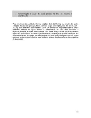 •   Transformação é dever de todos (ênfase no time de trabalho e
       entendimento)



Para a melhoria de qualidade, Deming propôs o Ciclo de Deming (ou círculo). Os quatro
estágios chaves são: planejar, fazer, verificar e agir (em inglês plan, do, check, act –
PDCA), após cada fase consolidada é usado um círculo que irá girando sobre a rampa
conforme ilustrado na figura abaixo. A consolidação de cada fase possibilita a
organização tomar as lições aprendidas de cada fase e assegurar que o aperfeiçoamento
continuará embutido no processo. Freqüentemente, uma série de aperfeiçoamentos tem
sido realizada nos processos que irão requerer documentação (tanto para permitir que o
processo se torne repetível como para facilitar o alcance de alguma forma de um padrão
de qualidade).




                                                                                    118
 