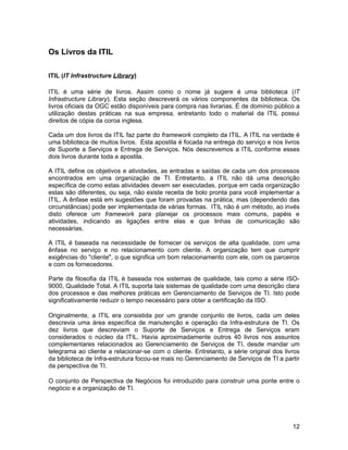 Os Livros da ITIL

ITIL (IT Infrastructure Library)

ITIL é uma série de livros. Assim como o nome já sugere é uma biblioteca (IT
Infrastructure Library). Esta seção descreverá os vários componentes da biblioteca. Os
livros oficiais da OGC estão disponíveis para compra nas livrarias. É de domínio público a
utilização destas práticas na sua empresa, entretanto todo o material da ITIL possui
direitos de cópia da coroa inglesa.

Cada um dos livros da ITIL faz parte do framework completo da ITIL. A ITIL na verdade é
uma biblioteca de muitos livros. Esta apostila é focada na entrega do serviço e nos livros
de Suporte a Serviços e Entrega de Serviços. Nós descrevemos a ITIL conforme esses
dois livros durante toda a apostila.

A ITIL define os objetivos e atividades, as entradas e saídas de cada um dos processos
encontrados em uma organização de TI. Entretanto, a ITIL não dá uma descrição
específica de como estas atividades devem ser executadas, porque em cada organização
estas são diferentes, ou seja, não existe receita de bolo pronta para você implementar a
ITIL. A ênfase está em sugestões que foram provadas na prática, mas (dependendo das
circunstâncias) pode ser implementada de várias formas. ITIL não é um método, ao invés
disto oferece um framework para planejar os processos mais comuns, papéis e
atividades, indicando as ligações entre elas e que linhas de comunicação são
necessárias.

A ITIL é baseada na necessidade de fornecer os serviços de alta qualidade, com uma
ênfase no serviço e no relacionamento com cliente. A organização tem que cumprir
exigências do "cliente", o que significa um bom relacionamento com ele, com os parceiros
e com os fornecedores.

Parte da filosofia da ITIL é baseada nos sistemas de qualidade, tais como a série ISO-
9000, Qualidade Total. A ITIL suporta tais sistemas de qualidade com uma descrição clara
dos processos e das melhores práticas em Gerenciamento de Serviços de TI. Isto pode
significativamente reduzir o tempo necessário para obter a certificação da ISO.

Originalmente, a ITIL era consistida por um grande conjunto de livros, cada um deles
descrevia uma área específica de manutenção e operação da Infra-estrutura de TI. Os
dez livros que descreviam o Suporte de Serviços e Entrega de Serviços eram
considerados o núcleo da ITIL. Havia aproximadamente outros 40 livros nos assuntos
complementares relacionados ao Gerenciamento de Serviços de TI, desde mandar um
telegrama ao cliente a relacionar-se com o cliente. Entretanto, a série original dos livros
da biblioteca de Infra-estrutura focou-se mais no Gerenciamento de Serviços de TI a partir
da perspectiva de TI.

O conjunto de Perspectiva de Negócios foi introduzido para construir uma ponte entre o
negócio e a organização de TI.




                                                                                        12
 