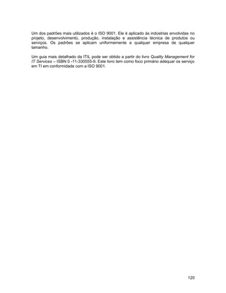 Um dos padrões mais utilizados é o ISO 9001. Ele é aplicado às indústrias envolvidas no
projeto, desenvolvimento, produção, instalação e assistência técnica de produtos ou
serviços. Os padrões se aplicam uniformemente a qualquer empresa de qualquer
tamanho.

Um guia mais detalhado da ITIL pode ser obtido a partir do livro Quality Management for
IT Services – ISBN 0 -11-330555-9. Este livro tem como foco primário adequar os serviço
em TI em conformidade com a ISO 9001.




                                                                                   120
 