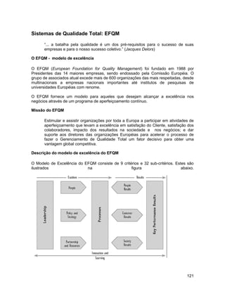 Sistemas de Qualidade Total: EFQM

      “... a batalha pela qualidade é um dos pré-requisitos para o sucesso de suas
      empresas e para o nosso sucesso coletivo.” (Jacques Delors)

O EFQM - modelo de excelência

O EFQM (European Foundation for Quality Management) foi fundado em 1988 por
Presidentes das 14 maiores empresas, sendo endossado pela Comissão Européia. O
grupo de associados atual excede mais de 600 organizações das mais respeitadas, desde
multinacionais a empresas nacionais importantes até institutos de pesquisas de
universidades Européias com renome.

O EFQM fornece um modelo para aqueles que desejam alcançar a excelência nos
negócios através de um programa de aperfeiçoamento contínuo.

Missão do EFQM

      Estimular e assistir organizações por toda a Europa a participar em atividades de
      aperfeiçoamento que levam a excelência em satisfação do Cliente, satisfação dos
      colaboradores, impacto dos resultados na sociedade e nos negócios; e dar
      suporte aos diretores das organizações Européias para acelerar o processo de
      fazer o Gerenciamento de Qualidade Total um fator decisivo para obter uma
      vantagem global competitiva.

Descrição do modelo de excelência do EFQM

O Modelo de Excelência do EFQM consiste de 9 critérios e 32 sub-critérios. Estes são
ilustrados                 na                     figura                      abaixo.




                                                                                   121
 