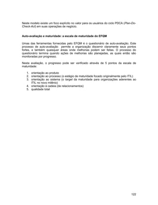 Neste modelo existe um foco explícito no valor para os usuários do ciclo PDCA (Plan-Do-
Check-Act) em suas operações de negócio.


Auto-avaliação e maturidade: a escala de maturidade do EFQM

Umas das ferramentas fornecidas pelo EFQM é o questionário de auto-avaliação. Este
processo de auto-avaliação permite a organização discernir claramente seus pontos
fortes, e também quaisquer áreas onde melhorias podem ser feitas. O processo do
questionário termina quando ações de melhorias são planejadas, as quais então são
monitoradas por progresso.

Nesta avaliação, o progresso pode ser verificado através de 5 pontos da escala de
maturidade:

   1. orientação ao produto
   2. orientação ao processo (o estágio de maturidade focado originalmente pelo ITIL)
   3. orientação ao sistema (o target da maturidade para organizações aderentes ao
      ITIL no novo milênio)
   4. orientação à cadeia (de relacionamentos)
   5. qualidade total




                                                                                   122
 