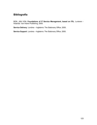 Bibliografia

BON, JAN VON. Foundations of IT Service Management, based on ITIL. Lunteren -
Holanda: Van Haren Publishing, 2005.

Service Delivery. Londres – Inglaterra: The Stationary Office, 2000.

Service Support. Londres – Inglaterra: The Stationary Office, 2000.




                                                                         123
 