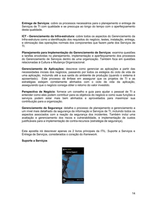 Entrega de Serviços: cobre os processos necessários para o planejamento e entrega de
Serviços de TI com qualidade e se preocupa ao longo do tempo com o aperfeiçoamento
desta qualidade.

ICT - Gerenciamento da Infra-estrutura: cobre todos os aspectos do Gerenciamento da
Infra-estrutura como a identificação dos requisitos do negócio, testes, instalação, entrega,
e otimização das operações normais dos componentes que fazem parte dos Serviços de
TI.

Planejamento para Implementação do Gerenciamento de Serviços: examina questões
e tarefas envolvidas no planejamento, implementação e aperfeiçoamento dos processos
do Gerenciamento de Serviços dentro de uma organização. Também foca em questões
relacionadas à Cultura e Mudança Organizacional.

Gerenciamento de Aplicações: descreve como gerenciar as aplicações a partir das
necessidades iniciais dos negócios, passando por todos os estágios do ciclo de vida de
uma aplicação, incluindo até a sua saída do ambiente de produção (quando o sistema é
aposentado). Este processo dá ênfase em assegurar que os projetos de TI e as
estratégias estejam corretamente alinhados com o ciclo de vida da aplicação,
assegurando que o negócio consiga obter o retorno do valor investido.

Perspectiva de Negócio: fornece um conselho e guia para ajudar o pessoal de TI a
entender como eles podem contribuir para os objetivos do negócio e como suas funções e
serviços podem estar mais bem alinhados e aproveitados para maximizar sua
contribuição para a organização.

Gerenciamento da Segurança: detalha o processo de planejamento e gerenciamento a
um nível mais detalhado da segurança da informação e Serviços de TI, incluindo todos os
aspectos associados com a reação da segurança dos incidentes. Também inclui uma
avaliação e gerenciamento dos riscos e vulnerabilidade, e implementação de custos
justificáveis para a implementação de contra-recursos (estratégia de segurança).


Esta apostila irá descrever apenas os 2 livros principais da ITIL: Suporte a Serviços e
Entrega de Serviços, considerados o coração do framework.

Suporte a Serviços




                                                                                         14
 