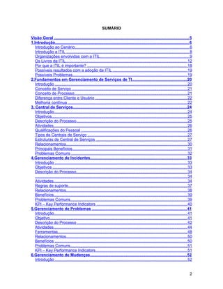 SUMÁRIO

Visão Geral ....................................................................................................................... 5
1.Introdução....................................................................................................................... 6
   Introdução ao Cenário..................................................................................................... 6
   Introdução a ITIL ............................................................................................................. 8
   Organizações envolvidas com a ITIL............................................................................... 9
   Os Livros da ITIL............................................................................................................ 12
   Por que a ITIL é importante? ........................................................................................ 18
   Possíveis resultados com a adoção da ITIL .................................................................. 19
   Possíveis Problemas..................................................................................................... 19
2.Fundamentos em Gerenciamento de Serviços de TI................................................ 20
   Introdução ..................................................................................................................... 20
   Conceito de Serviço ...................................................................................................... 21
   Conceito de Processo.................................................................................................... 21
   Diferença entre Cliente e Usuário ................................................................................. 22
   Melhoria contínua ......................................................................................................... 22
3. Central de Serviços..................................................................................................... 24
   Introdução...................................................................................................................... 24
   Objetivos........................................................................................................................ 25
   Descrição do Processo.................................................................................................. 25
   Atividades...................................................................................................................... 26
   Qualificações do Pessoal .............................................................................................. 26
   Tipos de Centrais de Serviço ........................................................................................ 27
   Estruturas de Central de Serviços ................................................................................. 27
   Relacionamentos........................................................................................................... 30
   Principais Benefícios...................................................................................................... 31
   Problemas Comuns ...................................................................................................... 32
4.Gerenciamento de Incidentes..................................................................................... 33
   Introdução ..................................................................................................................... 33
   Objetivos ....................................................................................................................... 33
   Descrição do Processo.................................................................................................. 34
   ....................................................................................................................................... 34
   Atividades...................................................................................................................... 34
   Regras de suporte......................................................................................................... 37
   Relacionamentos........................................................................................................... 38
   Benefícios...................................................................................................................... 39
   Problemas Comuns....................................................................................................... 39
   KPI – Key Performance Indicators ................................................................................ 40
5.Gerenciamento de Problemas .................................................................................... 41
   Introdução...................................................................................................................... 41
   Objetivo.......................................................................................................................... 41
   Descrição do Processo ................................................................................................. 42
   Atividades...................................................................................................................... 44
   Ferramentas.................................................................................................................. 48
   Relacionamentos........................................................................................................... 50
   Benefícios ..................................................................................................................... 50
   Problemas Comuns....................................................................................................... 51
   KPI – Key Performance Indicators................................................................................. 51
6.Gerenciamento de Mudanças...................................................................................... 52
   Introdução ..................................................................................................................... 52


                                                                                                                                           2
 