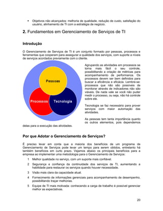    Objetivos não alcançados: melhoria de qualidade, redução de custo, satisfação do
       usuário, alinhamento de TI com a estratégia de negócio.

2. Fundamentos em Gerenciamento de Serviços de TI

Introdução

O Gerenciamento de Serviços de TI é um conjunto formado por pessoas, processos e
ferramentas que cooperam para assegurar a qualidade dos serviços, com suporte a níveis
de serviços acordados previamente com o cliente.

                                               Agrupando as atividades em processos se
                                               torna mais fácil o seu controle,
                                               possibilitando a criação de métricas para
                                               acompanhamento de performance. Os
                                               processos devem ser bem definidos para
                                               buscar a eficiência e eficácia. Lembre-se:
                                               processos que não são possíveis de
                                               monitorar através de indicadores não são
                                               viáveis. De nada vale se você não puder
                                               medir o processo, ou seja, não há controle
                                               sobre ele.

                                               Tecnologia se faz necessário para prover
                                               serviços com maior automação das
                                               atividades.

                                               As pessoas tem tanta importância quanto
                                               os outros elementos, pois dependemos
delas para a execução das atividades.


Por que Adotar o Gerenciamento de Serviços?

É preciso levar em conta que a maioria dos benefícios de um programa de
Gerenciamento de Serviços pode levar um tempo para serem obtidos, entretanto há
também benefícios em curto prazo. Vejamos abaixo os principais benefícios para a
empresa ao implementar uma metodologia para o Gerenciamento de Serviços:
   1   Melhor qualidade no serviço, com um suporte mais confiável.
   2   Segurança e confiança da continuidade dos serviços de TI, aumentando a
       habilidade para restaurar os serviços quando houver necessidade.
   3   Visão mais clara da capacidade atual.
   4   Fornecimento de informações gerenciais para acompanhamento de desempenho,
       possibilitando traçar melhorias.
   5   Equipe de TI mais motivada: conhecendo a carga de trabalho é possível gerenciar
       melhor as expectativas.


                                                                                      20
 