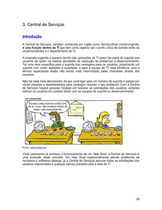 3. Central de Serviços

Introdução

A Central de Serviços, também conhecida em inglês como Service-Desk (nome-original),
é uma função dentro da TI que tem como objetivo ser o ponto único de contato entre os
usuários/clientes e o departamento de TI.

A proposta sugerida é separar dentro das operações de TI quem faz parte do suporte aos
usuários de quem vai realizar atividades de resolução de problemas e desenvolvimento.
Ter uma área específica para o suporte traz vantagens para os usuários, propiciando um
suporte com maior agilidade e qualidade, e para a equipe de TI mais eficiência, pois o
técnico especialista acaba não sendo mais interrompido pelas chamadas diretas dos
usuários.

Não há nada mais aborrecedor do que você ligar para um número de suporte e passar por
várias pessoas e departamentos para conseguir resolver o seu problema. Com a Central
de Serviços haverá pessoas focadas em resolver as solicitações dos usuários, evitando
colocar os usuários em contato direto com as equipes de suporte ou desenvolvimento.




Fonte: www.piada.com

Você certamente já conhece o funcionamento de um Help Desk, a Central de Serviços é
uma evolução deste conceito. Um Help Desk tradicionalmente atende problemas de
hardware e softwares básicos, já a Central de Serviços assume todas as solicitações dos
usuários relacionadas a qualquer serviço prestado pela a área de TI.




                                                                                    24
 