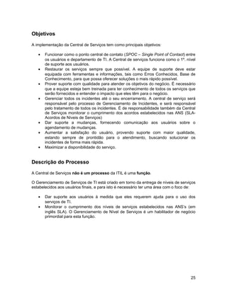 Objetivos

A implementação da Central de Serviços tem como principais objetivos:

   •   Funcionar como o ponto central de contato (SPOC – Single Point of Contact) entre
       os usuários e departamento de TI. A Central de serviços funciona como o 1º. nível
       de suporte aos usuários.
   •   Restaurar os serviços sempre que possível. A equipe de suporte deve estar
       equipada com ferramentas e informações, tais como Erros Conhecidos, Base de
       Conhecimento, para que possa oferecer soluções o mais rápido possível.
   •   Prover suporte com qualidade para atender os objetivos do negócio. É necessário
       que a equipe esteja bem treinada para ter conhecimento de todos os serviços que
       serão fornecidos e entender o impacto que eles têm para o negócio.
   •   Gerenciar todos os incidentes até o seu encerramento. A central de serviço será
       responsável pelo processo de Gerenciamento de Incidentes, e será responsável
       pelo tratamento de todos os incidentes. É de responsabilidade também da Central
       de Serviços monitorar o cumprimento dos acordos estabelecidos nas ANS (SLA-
       Acordos de Níveis de Serviços)
   •   Dar suporte a mudanças, fornecendo comunicação aos usuários sobre o
       agendamento de mudanças.
   •   Aumentar a satisfação do usuário, provendo suporte com maior qualidade,
       estando sempre de prontidão para o atendimento, buscando solucionar os
       incidentes de forma mais rápida.
   •   Maximizar a disponibilidade do serviço.


Descrição do Processo

A Central de Serviços não é um processo da ITIL é uma função.

O Gerenciamento de Serviços de TI está criado em torno da entrega de níveis de serviços
estabelecidos aos usuários finais, e para isto é necessário ter uma área com o foco de:

   •   Dar suporte aos usuários à medida que eles requerem ajuda para o uso dos
       serviços de TI.
   •   Monitorar o cumprimento dos níveis de serviços estabelecidos nas ANS’s (em
       inglês SLA). O Gerenciamento de Nível de Serviços é um habilitador de negócio
       primordial para esta função.




                                                                                     25
 