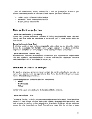 Quanto ao conhecimento técnico podemos ter 3 tipos de qualificação, a decisão pela
escolha do nível dependerá do tipo de suporte e clientes que serão atendidos:

   •   Skilled (hábil) – qualificado tecnicamente.
   •   Unskilled – pouco conhecimento técnico
   •   Expert (perito) - especialista




Tipos de Centrais de Serviço

Central de Atendimento (Call Center)
Voltada para grandes volumes de chamadas e transações por telefone, neste caso esta
central não atua sobre as transações e encaminha para a área devida dentro da
organização.

Central de Suporte (Help Desk)
O principal objetivo é que nenhuma requisição seja perdida ou não atendida, mesmo
depois de cadastrada, tem também como função resolver e coordenar incidentes,
propiciando a interface (ou comunicação) com o Gerenciamento da Configuração.

Central de Serviços (Service Desk)
A característica principal é a abrangência dos serviços, pois o processo de negócio neste
caso está integrado, não resolvendo só incidentes, mas também problemas, dúvidas e
fazendo interface com as requisições de mudanças.




Estruturas de Central de Serviços

Em geral as empresas preferem manter centrais de atendimentos locais, ou seja, por
regiões. Isso ocorre devido ao regionalismo. Esta forma de atendimento gera um custo
maior e dificuldade de padronização.

Existem três possíveis formas de realizar o atendimento:
    • Local
    • Centralizado
    • Virtual

Vamos ver a seguir como cada uma destas possibilidades funciona.


Central de Serviços Local

Centrais de Serviço Local são criadas para atender necessidades locais de cada unidade
de negócio. Este tipo de estrutura é escolhido quando há necessidades especificas para
cada unidade de negócio, onde o atendimento é facilitado devido ao fato da equipe de
suporte já estar implantada no local. Normalmente neste tipo de estrutura o custo



                                                                                      27
 