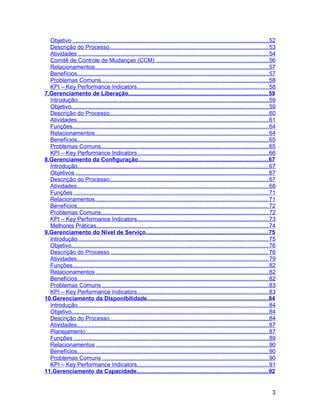 Objetivo ......................................................................................................................... 52
  Descrição do Processo.................................................................................................. 53
  Atividades ..................................................................................................................... 54
  Comitê de Controle de Mudanças (CCM) ..................................................................... 56
  Relacionamentos........................................................................................................... 57
  Benefícios...................................................................................................................... 57
  Problemas Comuns....................................................................................................... 58
  KPI – Key Performance Indicators................................................................................. 58
7.Gerenciamento de Liberação...................................................................................... 59
  Introdução...................................................................................................................... 59
  Objetivo.......................................................................................................................... 59
  Descrição do Processo.................................................................................................. 60
  Atividades...................................................................................................................... 61
  Funções......................................................................................................................... 64
  Relacionamentos........................................................................................................... 64
  Benefícios...................................................................................................................... 65
  Problemas Comuns....................................................................................................... 65
  KPI – Key Performance Indicators ................................................................................ 66
8.Gerenciamento da Configuração................................................................................ 67
  Introdução...................................................................................................................... 67
  Objetivos ....................................................................................................................... 67
  Descrição do Processo.................................................................................................. 67
  Atividades...................................................................................................................... 68
  Funções ........................................................................................................................ 71
  Relacionamentos........................................................................................................... 71
  Benefícios...................................................................................................................... 72
  Problemas Comuns....................................................................................................... 72
  KPI – Key Performance Indicators................................................................................. 73
  Melhores Práticas.......................................................................................................... 74
9.Gerenciamento do Nível de Serviço........................................................................... 75
  Introdução...................................................................................................................... 75
  Objetivo.......................................................................................................................... 76
  Descrição do Processo ................................................................................................. 76
  Atividades...................................................................................................................... 79
  Funções......................................................................................................................... 82
  Relacionamentos .......................................................................................................... 82
  Benefícios...................................................................................................................... 82
  Problemas Comuns ...................................................................................................... 83
  KPI – Key Performance Indicators................................................................................. 83
10.Gerenciamento da Disponibilidade........................................................................... 84
  Introdução...................................................................................................................... 84
  Objetivo.......................................................................................................................... 84
  Descrição do Processo.................................................................................................. 84
  Atividades...................................................................................................................... 87
  Planejamento................................................................................................................. 87
  Funções ........................................................................................................................ 89
  Relacionamentos .......................................................................................................... 90
  Benefícios...................................................................................................................... 90
  Problemas Comuns ...................................................................................................... 90
  KPI – Key Performance Indicators................................................................................. 91
11.Gerenciamento da Capacidade................................................................................. 92


                                                                                                                                     3
 