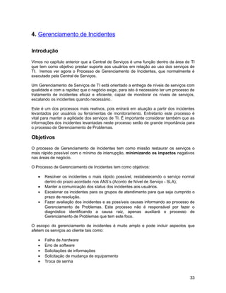 4. Gerenciamento de Incidentes

Introdução

Vimos no capítulo anterior que a Central de Serviços é uma função dentro da área de TI
que tem como objetivo prestar suporte aos usuários em relação ao uso dos serviços de
TI. Iremos ver agora o Processo de Gerenciamento de Incidentes, que normalmente é
executado pela Central de Serviços.

Um Gerenciamento de Serviços de TI está orientado a entrega de níveis de serviços com
qualidade e com a rapidez que o negócio exige, para isto é necessário ter um processo de
tratamento de incidentes eficaz e eficiente, capaz de monitorar os níveis de serviços,
escalando os incidentes quando necessário.

Este é um dos processos mais reativos, pois entrará em atuação a partir dos incidentes
levantados por usuários ou ferramentas de monitoramento. Entretanto este processo é
vital para manter a agilidade dos serviços de TI. É importante considerar também que as
informações dos incidentes levantadas neste processo serão de grande importância para
o processo de Gerenciamento de Problemas.

Objetivos

O processo de Gerenciamento de Incidentes tem como missão restaurar os serviços o
mais rápido possível com o mínimo de interrupção, minimizando os impactos negativos
nas áreas de negócio.

O Processo de Gerenciamento de Incidentes tem como objetivos:

   •   Resolver os incidentes o mais rápido possível, restabelecendo o serviço normal
       dentro do prazo acordado nos ANS’s (Acordo de Nível de Serviço - SLA);
   •   Manter a comunicação dos status dos incidentes aos usuários.
   •   Escalonar os incidentes para os grupos de atendimento para que seja cumprido o
       prazo de resolução.
   •   Fazer avaliação dos incidentes e as possíveis causas informando ao processo de
       Gerenciamento de Problemas. Este processo não é responsável por fazer o
       diagnóstico identificando a causa raiz, apenas auxiliará o processo de
       Gerenciamento de Problemas que tem este foco.

O escopo do gerenciamento de incidentes é muito amplo e pode incluir aspectos que
afetem os serviços ao cliente tais como:

   •   Falha de hardware
   •   Erro de software
   •   Solicitações de informações
   •   Solicitação de mudança de equipamento
   •   Troca de senha



                                                                                     33
 