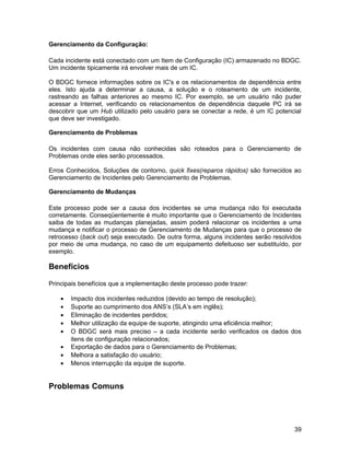 Gerenciamento da Configuração:

Cada incidente está conectado com um Item de Configuração (IC) armazenado no BDGC.
Um incidente tipicamente irá envolver mais de um IC.

O BDGC fornece informações sobre os IC's e os relacionamentos de dependência entre
eles. Isto ajuda a determinar a causa, a solução e o roteamento de um incidente,
rastreando as falhas anteriores ao mesmo IC. Por exemplo, se um usuário não puder
acessar a Internet, verificando os relacionamentos de dependência daquele PC irá se
descobrir que um Hub utilizado pelo usuário para se conectar a rede, é um IC potencial
que deve ser investigado.

Gerenciamento de Problemas

Os incidentes com causa não conhecidas são roteados para o Gerenciamento de
Problemas onde eles serão processados.

Erros Conhecidos, Soluções de contorno, quick fixes(reparos rápidos) são fornecidos ao
Gerenciamento de Incidentes pelo Gerenciamento de Problemas.

Gerenciamento de Mudanças

Este processo pode ser a causa dos incidentes se uma mudança não foi executada
corretamente. Conseqüentemente é muito importante que o Gerenciamento de Incidentes
saiba de todas as mudanças planejadas, assim poderá relacionar os incidentes a uma
mudança e notificar o processo de Gerenciamento de Mudanças para que o processo de
retrocesso (back out) seja executado. De outra forma, alguns incidentes serão resolvidos
por meio de uma mudança, no caso de um equipamento defeituoso ser substituído, por
exemplo.

Benefícios

Principais benefícios que a implementação deste processo pode trazer:

    •   Impacto dos incidentes reduzidos (devido ao tempo de resolução);
    •   Suporte ao cumprimento dos ANS’s (SLA’s em inglês);
    •   Eliminação de incidentes perdidos;
    •   Melhor utilização da equipe de suporte, atingindo uma eficiência melhor;
    •   O BDGC será mais preciso – a cada incidente serão verificados os dados dos
        itens de configuração relacionados;
    •   Exportação de dados para o Gerenciamento de Problemas;
    •   Melhora a satisfação do usuário;
    •   Menos interrupção da equipe de suporte.


Problemas Comuns




                                                                                     39
 