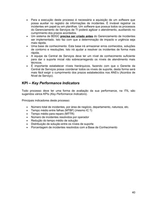 •   Para a execução deste processo é necessária a aquisição de um software que
       possa auxiliar no registro de informações de incidentes. É inviável registrar os
       incidentes em papel ou em planilhas. Um software que possua todos os processos
       do Gerenciamento de Serviços de TI poderá agilizar o atendimento, auxiliando no
       cumprimento dos prazos acordados.
   •   Um sistema de BDGC precisa ser criado antes do Gerenciamento de Incidentes
       ser implementado. Isto faz com que a determinação de impacto e urgência seja
       mais rápida.
   •   Uma base de conhecimento. Esta base irá armazenar erros conhecidos, soluções
       de contorno e resoluções. Isto irá ajudar a resolver os incidentes de forma mais
       rápida.
   •   A equipe da Central de Serviços deve ter um nível de conhecimento suficiente
       para dar o suporte inicial não sobrecarregando os níveis de atendimento mais
       técnicos.
   •   É importante estabelecer níveis hierárquicos, fazendo com que o Gerente da
       Central de Serviços possa coordenar todos os níveis de suporte, desta forma será
       mais fácil exigir o cumprimento dos prazos estabelecidos nos ANS’s (Acordos de
       Nível de Serviço).

KPI – Key Performance Indicators

Todo processo deve ter uma forma de avaliação da sua performance, na ITIL são
sugeridos vários KPIs (Key Performance Indicators).

Principais indicadores deste processo:

   •   Número total de incidentes, por área de negócio, departamento, natureza, etc.
   •   Tempo médio entre falhas (MTBF) (mesmo IC ?)
   •   Tempo médio para reparo (MTTR)
   •   Número de incidentes resolvidos por operador
   •   Redução do tempo médio de solução
   •   Distribuição de solução entre os níveis de suporte
   •   Porcentagem de incidentes resolvidos com a Base de Conhecimento




                                                                                       40
 