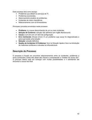 Este processo terá como escopo:
    • Problemas que afetam os serviços de TI;
    • Problemas recorrentes;
    • Gerenciamento proativo de problemas;
    • Incidentes de maior importância;
    • Relacionamento com os fornecedores;

Principais conceitos envolvidos neste processo:

    •   Problema: é a causa desconhecida de um ou mais incidentes
    •   Solução de Contorno: solução não definitiva (em inglês Workaround)
    •   Causa: é um erro em um Item de configuração
    •   Erro Conhecido (Known Error): É um problema cuja causa foi diagnosticada e
        para qual existe uma solução
    •   Solução: solução definitiva
    •   Gestão de Incidentes X Problemas: foco na Solução rápida x foco na introdução
        de melhorias confiáveis e robustas na infra-estrutura.


Descrição do Processo

O processo é focado em encontrar relacionamentos entre os incidentes, problemas e
erros conhecidos. Estas três áreas são chaves a compreender a "análise da causa raiz".
O princípio básico está em começar com muitas possibilidades e ir estreitando até
encontrar a causa raiz final.




                                                                                   42
 