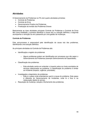 Atividades

O Gerenciamento de Problemas na ITIL tem quatro atividades primárias:
   • Controle de Problemas
   • Controle de Erros
   • Gerenciamento Proativo de Problemas
   • Finalização da revisão dos Problemas Graves

Basicamente as duas atividades principais Controle de Problemas e Controle de Erros
têm como finalidade, a primeira identificar a causa raiz e a solução definitiva, a segunda
acompanhar a remoção do erro passando por uma gestão de mudanças.

Controle de Problemas

Este sub-processo é responsável pela identificação da causa raiz dos problemas,
identificando uma solução definitiva.

As principais atividades do Controle de Problemas são:

   •   Identificação e registro de problemas

           o   Alguns problemas podem ser identificados por processos que não sejam o
               Gerenciamento de Problemas (exemplo Gerenciamento da Capacidade).

   •   Classificação dos problemas:

           o   Esta atividade centra em entender o impacto sobre os níveis acordados de
               serviços relacionados ao problema. A classificação do problema é similar
               ao Incidente (impacto, urgência, prioridade).

   •   Investigação e diagnóstico de problemas
           o Este é o passo onde entendemos qual é a causa do problema. Este passo
               é diferente do Gerenciamento de Incidentes, onde lá o foco é na
               restauração rápida do serviço.
   •   Requisição de mudança, solução e fechamento dos problemas.




                                                                                       44
 