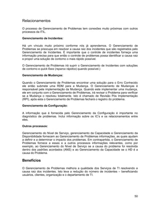 Relacionamentos

O processo de Gerenciamento de Problemas tem conexões muito próximas com outros
processos da ITIL.

Gerenciamento de Incidentes:

Há um vínculo muito próximo conforme nós já aprendemos. O Gerenciamento de
Problemas se preocupa em resolver a causa raiz dos incidentes que são registrados pelo
Gerenciamento de Incidentes. É importante que o controle de incidentes forneça uma
informação precisa para que então o controle de problemas possa identificar a causa raiz
e propor uma solução de contorno o mais rápido possível.

O Gerenciamento de Problemas irá suprir o Gerenciamento de Incidentes com soluções
de contorno e quick fixes (reparos rápidos) quando possível.)

Gerenciamento de Mudanças:

Quando o Gerenciamento de Problemas encontrar uma solução para o Erro Conhecido
ele então submete uma RDM para a Mudança. O Gerenciamento de Mudanças é
responsável pela implementação da Mudança. Quando este implementar uma mudança,
ele em conjunto com o Gerenciamento de Problemas, irá revisar o Problema para verificar
se a Mudança o resolveu totalmente. Isto é chamado de Revisão Pós Implementação
(RPI), após esta o Gerenciamento de Problemas fechará o registro do problema.

Gerenciamento da Configuração:

A informação que é fornecida pelo Gerenciamento da Configuração é importante no
diagnóstico de problemas. Inclui informação sobre os IC’s e os relacionamentos entre
eles.

Outros processos:

Gerenciamento do Nível de Serviço, gerenciamento da Capacidade e Gerenciamento da
Disponibilidade fornecem ao Gerenciamento de Problemas informações, as quais ajudam
a definir e a determinar o impacto dos problemas. Em contrapartida, o Gerenciamento de
Problemas fornece a esses e a outros processos informações relevantes, como por
exemplo, ao Gerenciamento do Nível de Serviço se a causa do problema foi resolvida
dentro dos padrões acordados (ANS) e ao Gerenciamento da Capacidade se o HD é a
causa do Problema.

Benefícios

O Gerenciamento de Problemas melhora a qualidade dos Serviços de TI resolvendo a
causa raiz dos incidentes. Isto leva a redução do número de incidentes – beneficiando
usuários, clientes, organização e o departamento de TI.




                                                                                     50
 