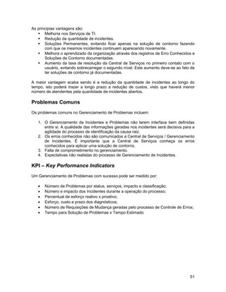 As principias vantagens são:
    Melhoria nos Serviços de TI.
    Redução da quantidade de incidentes.
    Soluções Permanentes, evitando ficar apenas na solução de contorno fazendo
       com que os mesmos incidentes continuem aparecendo novamente.
    Melhora o aprendizado da organização através dos registros de Erro Conhecidos e
       Soluções de Contorno documentadas.
    Aumento da taxa de resolução da Central de Serviços no primeiro contato com o
       usuário, evitando sobrecarregar o segundo nível. Este aumento deve-se ao fato de
       ter soluções de contorno já documentadas.

A maior vantagem acaba sendo é a redução da quantidade de incidentes ao longo do
tempo, isto poderá trazer a longo prazo a redução de custos, visto que haverá menor
número de atendentes pela quantidade de incidentes abertos.

Problemas Comuns
Os problemas comuns no Gerenciamento de Problemas incluem:

   1. O Gerenciamento de Incidentes e Problemas não terem interface bem definidas
      entre si. A qualidade das informações geradas nos incidentes será decisiva para a
      agilidade do processo de identificação da causa raiz.
   2. Os erros conhecidos não são comunicados a Central de Serviços / Gerenciamento
      de Incidentes. É importante que a Central de Serviços conheça os erros
      conhecidos para aplicar uma solução de contorno.
   3. Falta de comprometimento no gerenciamento.
   4. Expectativas não realistas do processo de Gerenciamento de Incidentes.

KPI – Key Performance Indicators
Um Gerenciamento de Problemas com sucesso pode ser medido por:

   •   Número de Problemas por status, serviços, impacto e classificação;
   •   Número e impacto dos Incidentes durante a operação do processo;
   •   Percentual de esforço reativo x proativo;
   •   Esforço, custo e prazo dos diagnósticos;
   •   Número de Requisições de Mudança geradas pelo processo de Controle de Erros;
   •   Tempo para Solução de Problemas x Tempo Estimado




                                                                                    51
 
