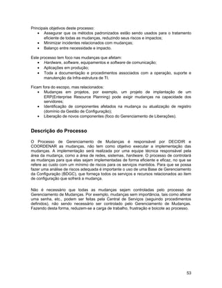 Principais objetivos deste processo:
    • Assegurar que os métodos padronizados estão sendo usados para o tratamento
       eficiente de todas as mudanças, reduzindo seus riscos e impactos;
    • Minimizar incidentes relacionados com mudanças;
    • Balanço entre necessidade e impacto.

Este processo tem foco nas mudanças que afetam:
   • Hardware, software, equipamentos e software de comunicação;
   • Aplicações em produção;
   • Toda a documentação e procedimentos associados com a operação, suporte e
       manutenção da Infra-estrutura de TI.

Ficam fora do escopo, mas relacionados:
    • Mudanças em projetos, por exemplo, um projeto de implantação de um
       ERP(Enterprise Resource Planning) pode exigir mudanças na capacidade dos
       servidores;
    • Identificação de componentes afetados na mudança ou atualização de registro
       (domínio da Gestão de Configuração);
    • Liberação de novos componentes (foco do Gerenciamento de Liberações).


Descrição do Processo

O Processo de Gerenciamento de Mudanças é responsável por DECIDIR e
COORDENAR as mudanças, não tem como objetivo executar a implementação das
mudanças. A implementação será realizada por uma equipe técnica responsável pela
área da mudança, como a área de redes, sistemas, hardware. O processo de controlará
as mudanças para que elas sejam implementadas de forma eficiente e eficaz, no que se
refere ao custo com um mínimo de riscos para os serviços mantidos. Para que se possa
fazer uma análise de riscos adequada é importante o uso de uma Base de Gerenciamento
da Configuração (BDGC), que forneça todos os serviços e recursos relacionados ao item
de configuração que sofrerá a mudança.

Não é necessário que todas as mudanças sejam controladas pelo processo de
Gerenciamento de Mudanças. Por exemplo, mudanças sem importância, tais como alterar
uma senha, etc., podem ser feitas pela Central de Serviços (seguindo procedimentos
definidos), não sendo necessário ser controlado pelo Gerenciamento de Mudanças.
Fazendo desta forma, reduzem-se a carga de trabalho, frustração e boicote ao processo.




                                                                                   53
 