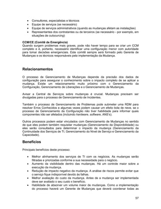•   Consultores, especialistas e técnicos
   •   Equipe de serviços (se necessário)
   •   Equipe de serviços administrativos (quando as mudanças afetam as instalações)
   •   Representantes dos contratantes ou de terceiros (se necessário - por exemplo, em
       situações de outsourcing)

CCM/CE (Comitê de Emergência)
Quando surgem problemas mais graves, pode não haver tempo para se criar um CCM
completo e é, portanto, necessário identificar uma configuração menor com autoridade
para tomar decisões emergenciais. Este comitê sempre será formado pelo Gerente de
Mudanças e os técnicos responsáveis pela implementação da Mudança.



Relacionamentos

O processo de Gerenciamento de Mudanças depende da precisão dos dados de
configuração para assegurar o conhecimento sobre o impacto completo de se aplicar a
mudança. Existe um relacionamento muito próximo com o Gerenciamento da
Configuração, Gerenciamento de Liberações e o Gerenciamento de Mudanças.

Avisar a Central de Serviços sobre mudanças é crucial. Mudanças precisam ser
divulgadas para o processo de Gerenciamento de Incidentes.

Também o processo de Gerenciamento de Problemas pode submeter uma RDM para
resolver Erros Conhecidos e algumas vezes podem causar um efeito bola de neve, se o
processo de Gerenciamento da Configuração não tiver habilidade para informar quais
componentes irão ser afetados (incluindo hardware, software, ANS’s).

Outros processos podem estar vinculados com Gerenciamento de Mudanças no sentido
de que eles podem também requisitar mudanças (Gerenciamento da Disponibilidade) ou
eles serão consultados para determinar o impacto da mudança (Gerenciamento da
Continuidade dos Serviços de TI, Gerenciamento do Nível de Serviço e Gerenciamento da
Capacidade).

Benefícios

Principais benefícios deste processo:

   •   Melhor alinhamento dos serviços de TI com os negócios. As mudanças serão
       filtradas e priorizadas conforme a sua necessidade para o negócio.
   •   Aumento da visibilidade dentro das mudanças. Há um controle maior sobre a
       execução da mudança.
   •   Redução de impacto negativo da mudança. A análise de riscos permite evitar que
       o serviço fique indisponível devido às falhas.
   •   Melhor avaliação do custo da mudança. Antes de a mudança ser implementada
       deve ser avaliado o seu custo x benefício.
   •   Habilidade de absorver um volume maior de mudanças. Como a implementação
       do processo haverá um Gerente de Mudanças que deverá coordenar todas as


                                                                                    57
 