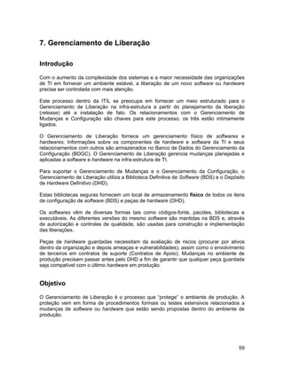 7. Gerenciamento de Liberação

Introdução

Com o aumento da complexidade dos sistemas e a maior necessidade das organizações
de TI em fornecer um ambiente estável, a liberação de um novo software ou hardware
precisa ser controlada com mais atenção.

Este processo dentro da ITIL se preocupa em fornecer um meio estruturado para o
Gerenciamento de Liberação na infra-estrutura a partir do planejamento da liberação
(release) até a instalação de fato. Os relacionamentos com o Gerenciamento de
Mudanças e Configuração são chaves para este processo, os três estão intimamente
ligados.

O Gerenciamento de Liberação fornece um gerenciamento físico de softwares e
hardwares. Informações sobre os componentes de hardware e software da TI e seus
relacionamentos com outros são armazenados no Banco de Dados do Gerenciamento da
Configuração (BDGC). O Gerenciamento de Liberação gerencia mudanças planejadas e
aplicadas a software e hardware na infra-estrutura de TI.

Para suportar o Gerenciamento de Mudanças e o Gerenciamento da Configuração, o
Gerenciamento de Liberação utiliza a Biblioteca Definitiva de Software (BDS) e o Depósito
de Hardware Definitivo (DHD).

Estas bibliotecas seguras fornecem um local de armazenamento físico de todos os itens
de configuração de software (BDS) e peças de hardware (DHD).

Os softwares vêm de diversas formas tais como códigos-fonte, pacotes, bibliotecas e
executáveis. As diferentes versões do mesmo software são mantidas na BDS e, através
de autorização e controles de qualidade, são usadas para construção e implementação
das liberações.

Peças de hardware guardadas necessitam da avaliação de riscos (procurar por ativos
dentro da organização e depois ameaças e vulnerabilidades), assim como o envolvimento
de terceiros em contratos de suporte (Contratos de Apoio). Mudanças no ambiente de
produção precisam passar antes pelo DHD a fim de garantir que qualquer peça guardada
seja compatível com o último hardware em produção.


Objetivo

O Gerenciamento de Liberação é o processo que “protege” o ambiente de produção. A
proteção vem em forma de procedimentos formais ou testes extensivos relacionados a
mudanças de software ou hardware que estão sendo propostas dentro do ambiente de
produção.




                                                                                      59
 