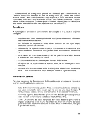 O Gerenciamento da Configuração precisa ser informado pelo Gerenciamento da
Liberação sobre cada mudança no Item de Configuração (IC), então eles poderão
atualizar o BDGC. Eles precisam também certificar-se que as novas versões de software
ou hardware estão sendo armazenadas na BDS ou DHD. O Gerenciamento de Liberação
irá usar o Gerenciamento da Configuração para conseguir informações sobre cada IC que
será afetado pela nova liberação e a o relacionamento com outros IC’s.

Benefícios

A implantação do processo de Gerenciamento de Liberação da ITIL provê as seguintes
vantagens:

   •   O software está sendo liberado para teste e produção de uma maneira controlada,
       reduzindo as chances de erros.
   •   Os softwares da organização estão sendo mantidos em um lugar seguro
       (Biblioteca Definitiva de Software).
   •   Possibilidade de implantar várias mudanças concorrentes no software que está
       sendo utilizado no ambiente de produção sem afetar a qualidade do ambiente de
       TI.
   •   Os softwares em localizações remotas podem ser gerenciados de forma eficiente
       e econômica a partir de um ponto central.
   •   A possibilidade de uso de cópias ilegais é reduzida drasticamente.
   •   O impacto de um novo hardware é avaliado antes da sua instalação na infra-
       estrutura.
   •   Usuários finais mais informados sobre as liberações e envolvidos no ambiente de
       teste. O risco da resistência de novas liberações irá reduzir significativamente.


Problemas Comuns

Para que o processo de Gerenciamento de Liberação possa ter sucesso é necessário
levar em consideração alguns problemas:

   •   Falta de Comprometimento: usuários finais podem ser relutantes na primeira vez
       que você comunicá-los como devem agir no caso de uma nova liberação. A
       vantagem deste processo precisa estar clara antes do processo ser implantado.
   •   Consertos urgentes. Procedimentos precisam estar definidos para assegurar que
       estes não iram comprometer a exatidão do BDGC, BDS ou DHD.
   •   Teste. Um ambiente de testes apropriado deve estar disponível para avaliar o
       impacto e reduzir os riscos de uma nova liberação. Criar um ambiente de testes
       pode ter custos e é comum a realização de testes direto no ambiente de produção,
       o que deve ser evitado.



                                                                                     65
 