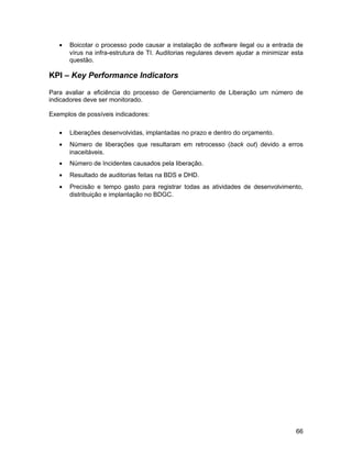 •   Boicotar o processo pode causar a instalação de software ilegal ou a entrada de
       vírus na infra-estrutura de TI. Auditorias regulares devem ajudar a minimizar esta
       questão.

KPI – Key Performance Indicators

Para avaliar a eficiência do processo de Gerenciamento de Liberação um número de
indicadores deve ser monitorado.

Exemplos de possíveis indicadores:

   •   Liberações desenvolvidas, implantadas no prazo e dentro do orçamento.
   •   Número de liberações que resultaram em retrocesso (back out) devido a erros
       inaceitáveis.
   •   Número de Incidentes causados pela liberação.
   •   Resultado de auditorias feitas na BDS e DHD.
   •   Precisão e tempo gasto para registrar todas as atividades de desenvolvimento,
       distribuição e implantação no BDGC.




                                                                                      66
 
