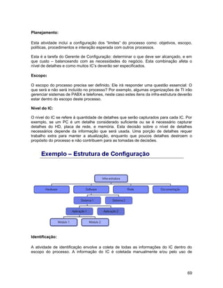 Planejamento:

Esta atividade inclui a configuração dos “limites” do processo como: objetivos, escopo,
políticas, procedimentos e interação esperada com outros processos.

Esta é a tarefa do Gerente de Configuração: determinar o que deve ser alcançado, e em
que custo – balanceando com as necessidades do negócio. Esta combinação afeta o
nível de detalhes e como muitos IC’s deverão ser especificados.

Escopo:

O escopo do processo precisa ser definido. Ele irá responder uma questão essencial: O
que será e não será incluído no processo? Por exemplo, algumas organizações de TI irão
gerenciar sistemas de PABX e telefones, neste caso estes itens da infra-estrutura deverão
estar dentro do escopo deste processo.

Nível do IC:

O nível do IC se refere à quantidade de detalhes que serão capturados para cada IC. Por
exemplo, se um PC é um detalhe considerado suficiente ou se é necessário capturar
detalhes do HD, placa de rede, e memória. Esta decisão sobre o nível de detalhes
necessários depende da informação que será usada. Uma porção de detalhes requer
trabalho extra para manter a atualização, enquanto que poucos detalhes destroem o
propósito do processo e não contribuem para as tomadas de decisões.




Identificação:

A atividade de identificação envolve a coleta de todas as informações do IC dentro do
escopo do processo. A informação do IC é coletada manualmente e/ou pelo uso de




                                                                                      69
 