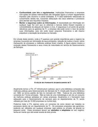    Conformidade com leis e regulamentos. Instituições financeiras e empresas
       com ações em bolsas internacionais são obrigadas agora a cumprir regulamentos
       impostos pelo Governo e outras entidades. A TI está totalmente relacionada ao
       cumprimento destas leis, buscando adequação dos seus sistemas e processos
       para atender aos requisitos impostos.
      Manter a segurança sobre as Informações. A necessidade por informação em
       qualquer lugar fez com que os sistemas e bancos dados fossem expostos a
       vulnerabilidade de ataques de hacker e vírus. A segurança é um ponto de grande
       relevância para os gestores de TI, a empresa não pode correr o risco de perder
       suas informações, pois isto pode trazer prejuízos financeiros e até mesmo
       prejudicar a reputação da empresa no mercado.


Em virtude deste cenário, onde a TI aparece com grande importância para o negócio da
empresa, buscando por otimização de seus processos, redução de custos e riscos, vários
frameworks de processos e melhores práticas foram criados. A figura abaixo mostra a
evolução destes frameworks e seus níveis de maturidade em termos de Gerenciamento
de Serviços.




Atualmente temos a ITIL (IT Infrastructure Lybrary), que é uma biblioteca composta das
melhores práticas para Gerenciamento de Serviços de TI. Criada pelo Governo Britânico
em 1980, se tornou padrão de fato no mercado em 1990. Trata-se de uma biblioteca
composta de 7 livros principais. Não se trata de uma metodologia e sim de um conjunto
de melhores práticas adotadas em várias empresas. Atualmente é o framework mais
adequado para o Gerenciamento de serviços para os departamentos de TI, sendo
utilizado por mais de 10.000 empresas no mundo todo.
Podemos tratar a ITIL apenas como um consenso de como devem ser tratados os
processos dentro de um departamento de TI. Os processos propostos são genéricos,
podendo ser utilizados por qualquer empresa, seja pública ou privada, de grande ou
pequeno porte. Estes processos devem ser adotados e adaptados ao seu negócio,
tenha em mente que não existe receita de bolo pronta.



                                                                                    7
 