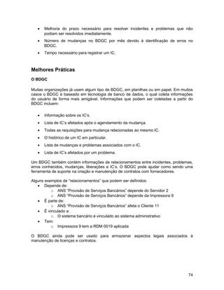 •   Melhoria do prazo necessário para resolver incidentes e problemas que não
       podiam ser resolvidos imediatamente.
   •   Número de mudanças no BDGC por mês devido à identificação de erros no
       BDGC.
   •   Tempo necessário para registrar um IC.



Melhores Práticas
O BDGC

Muitas organizações já usam algum tipo de BDGC, em planilhas ou em papel. Em muitos
casos o BDGC é baseado em tecnologia de banco de dados, o qual coleta informações
do usuário de forma mais amigável. Informações que podem ser coletadas a partir do
BDGC incluem:

   •   Informação sobre os IC’s.
   •   Lista de IC’s afetados após o agendamento da mudança.
   •   Todas as requisições para mudança relacionadas ao mesmo IC.
   •   O histórico de um IC em particular.
   •   Lista de mudanças e problemas associados com o IC.
   •   Lista de IC’s afetados por um problema.

Um BDGC também contém informações de relacionamentos entre incidentes, problemas,
erros conhecidos, mudanças, liberações e IC’s. O BDGC pode ajudar como sendo uma
ferramenta de suporte na criação e manutenção de contratos com fornecedores.

Alguns exemplos de “relacionamentos” que podem ser definidos:
   • Depende de:
          o ANS “Provisão de Serviços Bancários” depende do Servidor 2
          o ANS “Provisão de Serviços Bancários” depende da Impressora 9
   • É parte de:
          o ANS “Provisão de Serviços Bancários” afeta o Cliente 11
   • É vinculado a:
          o O sistema bancário é vinculado ao sistema administrativo
   • Tem:
          o Impressora 9 tem a RDM 0019 aplicada

O BDGC ainda pode ser usado para armazenar aspectos legais associados à
manutenção de licenças e contratos.




                                                                                74
 