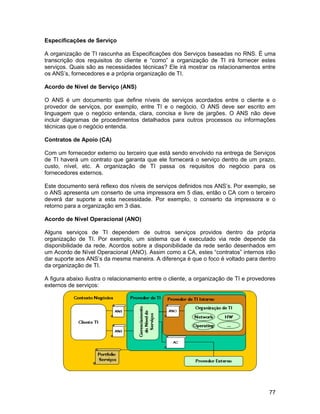 Especificações de Serviço

A organização de TI rascunha as Especificações dos Serviços baseadas no RNS. É uma
transcrição dos requisitos do cliente e “como” a organização de TI irá fornecer estes
serviços. Quais são as necessidades técnicas? Ele irá mostrar os relacionamentos entre
os ANS’s, fornecedores e a própria organização de TI.

Acordo de Nível de Serviço (ANS)

O ANS é um documento que define níveis de serviços acordados entre o cliente e o
provedor de serviços, por exemplo, entre TI e o negócio. O ANS deve ser escrito em
linguagem que o negócio entenda, clara, concisa e livre de jargões. O ANS não deve
incluir diagramas de procedimentos detalhados para outros processos ou informações
técnicas que o negócio entenda.

Contratos de Apoio (CA)

Com um fornecedor externo ou terceiro que está sendo envolvido na entrega de Serviços
de TI haverá um contrato que garanta que ele fornecerá o serviço dentro de um prazo,
custo, nível, etc. A organização de TI passa os requisitos do negócio para os
fornecedores externos.

Este documento será reflexo dos níveis de serviços definidos nos ANS’s. Por exemplo, se
o ANS apresenta um conserto de uma impressora em 5 dias, então o CA com o terceiro
deverá dar suporte a esta necessidade. Por exemplo, o conserto da impressora e o
retorno para a organização em 3 dias.

Acordo de Nível Operacional (ANO)

Alguns serviços de TI dependem de outros serviços providos dentro da própria
organização de TI. Por exemplo, um sistema que é executado via rede depende da
disponibilidade da rede. Acordos sobre a disponibilidade da rede serão desenhados em
um Acordo de Nível Operacional (ANO). Assim como a CA, estes “contratos” internos irão
dar suporte aos ANS’s da mesma maneira. A diferença é que o foco é voltado para dentro
da organização de TI.

A figura abaixo ilustra o relacionamento entre o cliente, a organização de TI e provedores
externos de serviços:




                                                                                       77
 