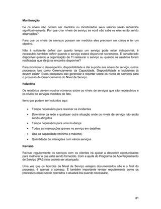 Monitoração

Se os níveis não podem ser medidos ou monitorados seus valores serão reduzidos
significativamente. Por que criar níveis de serviço se você não sabe se eles estão sendo
alcançados?

Para que os níveis de serviços possam ser medidos eles precisam ser claros e ter um
objetivo.

Não é suficiente definir por quanto tempo um serviço pode estar indisponível, é
necessário também definir quando o serviço estará disponível novamente. É considerado
disponível quando a organização de TI restaurar o serviço ou quando os usuários forem
notificados que ele já se encontra disponível?

Para monitorar o desempenho, disponibilidade e dar suporte aos níveis de serviço, outros
processos tais como Gerenciamento da Capacidade, Disponibilidade e Incidentes já
devem existir. Estes processos irão gerenciar e reportar sobre os níveis de serviços para
o processo de Gerenciamento do Nível de Serviço.

Relatório

Os relatórios devem mostrar números sobre os níveis de serviços que são necessários e
os níveis de serviços medidos de fato.

Itens que podem ser incluídos aqui:

   •   Tempo necessário para resolver os incidentes
   •   Downtime da rede e qualquer outra situação onde os níveis de serviço não estão
       sendo atingidos
   •   Tempo necessário para uma mudança
   •   Todas as interrupções graves no serviço em detalhes
   •   Uso da capacidade (mínimo e máximo)
   •   Quantidade de interações com vários serviços

Revisão

Revisar regularmente os serviços com os clientes irá ajudar a descobrir oportunidades
para melhorar o que está sendo fornecido. Com a ajuda do Programa de Aperfeiçoamento
de Serviço (PAS) isto poderá ser alcançado.

Uma vez que os Acordos de Nível de Serviço estejam documentados não é o final do
processo, é apenas o começo. É também importante revisar regularmente como os
processos estão sendo operados e atualizá-los quando necessário.




                                                                                      81
 