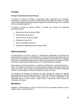 Funções

Função do Gerente de Nível de Serviços

O Gerente de Nível de Serviço é responsável pela implantação dos processos,
manutenção e melhoria dos níveis de serviços através das ações de melhoria. A função
requer uma posição que permita à pessoa negociar os níveis de serviços com os clientes
em nome da organização de TI.

O Gerente de Nível de Serviço fiscaliza os passos que resultam nos seguintes
documentos oficiais:

   •   Requisitos de Nível de Serviço (RNS)
   •   Especificações de Serviços
   •   Acordo de Nível de Serviço (ANS)
   •   Contratos de Apoio (CA)
   •   Plano de Qualidade de Serviço
   •   Programa de Aperfeiçoamento de Serviço (PAS)



Relacionamentos

O Gerenciamento do Nível de serviço é o resultado da implantação dos processos de
Gerenciamento de Serviço. O Gerenciamento do Nível de Serviço está relacionado com
cada um dos processos da ITIL. Você não pode implantar este processo com o objetivo
de alcançar a maturidade completa sem os outros nove processos e a função da Central
de Serviço, devido à aproximação holística com o Gerenciamento de Serviços.

Os processos de Suporte a Serviços – Incidentes e Problemas e a Central de Serviços –
focam em restaurar os serviços o mais breve possível quando existir alguma falha nos
níveis de serviços. Eles fornecem ao Gerenciamento do Nível de Serviços informações
valiosas como percepção do cliente em relação aos níveis de serviço.

Os processos de Entrega de Serviços são mais focados em manter os serviços
executando dentro dos parâmetros definidos no ANS. Eles coletam informação a partir do
Gerenciamento do Nível de Serviço sobre quais são os níveis necessários e dão
informação sobre os níveis atuais e avisam sobre o impacto de novos serviços ou
mudanças em serviços.

Benefícios

Implantar o Gerenciamento do Nível de Serviços trará os seguintes benefícios para o
negócio e para a organização de TI:




                                                                                   82
 