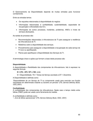 O Gerenciamento da Disponibilidade depende de muitas entradas para funcionar
corretamente.

Entre as entradas temos:

    •     Os requisitos relacionados à disponibilidade do negócio
    •     Informações relacionadas à confiabilidade, sustentabilidade, capacidade de
          recuperação e oficiosidade dos IC’s.
    •     Informações de outros processos, incidentes, problemas, ANS’s e níveis de
          serviços alcançados.

As saídas do processo são:

   •     Recomendações relacionadas à infra-estrutura de TI para assegurar a resiliência
         da infra-estrutura de TI.
   •     Relatórios sobre a disponibilidade dos serviços.
   •     Procedimentos para assegurar a disponibilidade e recuperação de cada serviço de
         TI novo ou aperfeiçoado.
   •     Planos para aperfeiçoar a Disponibilidade dos Serviços de TI.


A terminologia chave e ações que formam a base deste processo são:


Disponibilidade:
A disponibilidade e flexibilidade dos componentes da infra-estrutura. Isto é expresso na
seguinte fórmula:
        D = (TS – DT) / DT x 100, onde:
        D = Disponibilidade, TS = Tempo de Serviço acordado e DT = Downtime.
A Disponibilidade é definida como:
“Disponibilidade de um Serviço de TI ou componente usado para executar sua função
requisitada em determinado instante ou durante um período” (ITIL Service Delivery Book,
OGC,2001).

Confiabilidade:
A confiabilidade dos componentes da infra-estrutura. Neste caso o tempo médio entre
falhas (TMEF) pode ser usado como ferramenta de medida.

A confiabilidade é definida como:
“...livre de falhas operacionais” (ITIL Service Delivery Book, OGC, 2001)




                                                                                     85
 