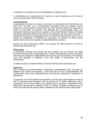 A resiliência é um aspecto chave da confiabilidade e é definida como:

“A habilidade de um componente de TI continuar a operar mesmo que um ou mais de
seus sub-componentes tenham falhado”.

Sustentabilidade:
A capacidade de manter ou restaurar um serviço ou componente da infra-estrutura em
certo nível, de forma que a funcionalidade requisitada possa ser entregue. Alguns
serviços ou componentes de infra-estrutura são mais fáceis de manter e/ou restaurar no
evento de uma falha. Por exemplo, uma aplicação que foi desenvolvida requer uma
manutenção diária para garantir sua operação e só um Administrador de Banco de Dados
altamente qualificado pode fazer isto. Esta é uma aplicação que não é fácil de manter. É
importante considerar a sustentabilidade dos IC’s dentro da infra-estrutura assim como a
rapidez da recuperação. A facilidade de manutenção irá impactar no uptime (tempo
disponível de um IC) e por seguinte na disponibilidade dos serviços.

Acordos de Nível Operacional (ANO’s) do processo de Gerenciamento do Nível de
Serviço são necessários aqui.

Oficiosidade:
A oficiosidade refere-se aos acordos que são mantidos com os terceiros que estão
fornecendo serviços para a organização de TI. Estes contratos definem como os terceiros
irão fazer para assegurar a disponibilidade dos serviços que são fornecidos. Por exemplo,
como irão assegurar a resiliência, como irão manter a infra-estrutura que são
responsáveis.

Contratos de Apoio do Gerenciamento do Nível de Serviços são necessários aqui.

Segurança:
Esta é dividida em confidencialidade, integridade e disponibilidade (CID). Ela pode ser
desejável (por razões de segurança, a qual pode pôr em risco a disponibilidade) não
somente para fazer certos componentes da infra-estrutura disponíveis, fisicamente ou
logicamente.

A segurança é uma das grandes preocupações na maioria das organizações nos dias de
hoje. É importante para assegurar que os Serviços de TI ficarão disponíveis para a
organização de uma forma segura. Isto significa que os serviços e informações ficam
disponíveis apenas para as pessoas certas. É também importante assegurar que os
serviços que não são tão seguros sejam impedidos de ser utilizados pela a organização.




                                                                                      86
 