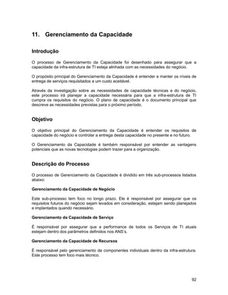 11. Gerenciamento da Capacidade

Introdução

O processo de Gerenciamento da Capacidade foi desenhado para assegurar que a
capacidade da infra-estrutura de TI esteja alinhada com as necessidades do negócio.

O propósito principal do Gerenciamento da Capacidade é entender e manter os níveis de
entrega de serviços requisitados a um custo aceitável.

Através da investigação sobre as necessidades de capacidade técnicas e do negócio,
este processo irá planejar a capacidade necessária para que a infra-estrutura de TI
cumpra os requisitos do negócio. O plano de capacidade é o documento principal que
descreve as necessidades previstas para o próximo período.


Objetivo

O objetivo principal do Gerenciamento da Capacidade é entender os requisitos de
capacidade do negócio e controlar a entrega desta capacidade no presente e no futuro.

O Gerenciamento da Capacidade é também responsável por entender as vantagens
potenciais que as novas tecnologias podem trazer para a organização.


Descrição do Processo

O processo de Gerenciamento da Capacidade é dividido em três sub-processos listados
abaixo:

Gerenciamento da Capacidade de Negócio

Este sub-processo tem foco no longo prazo. Ele é responsável por assegurar que os
requisitos futuros do negócio sejam levados em consideração, estejam sendo planejados
e implantados quando necessário.

Gerenciamento da Capacidade de Serviço

É responsável por assegurar que a performance de todos os Serviços de TI atuais
estejam dentro dos parâmetros definidos nos ANS’s.

Gerenciamento da Capacidade de Recursos

É responsável pelo gerenciamento de componentes individuais dentro da infra-estrutura.
Este processo tem foco mais técnico.




                                                                                   92
 