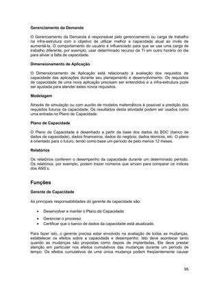 Gerenciamento da Demanda

O Gerenciamento da Demanda é responsável pelo gerenciamento ou carga de trabalho
na infra-estrutura com o objetivo de utilizar melhor a capacidade atual ao invés de
aumentá-la. O comportamento do usuário é influenciado para que se use uma carga de
trabalho diferente, por exemplo, usar determinado recurso da TI em outro horário do dia
para aliviar a falta de capacidade.

Dimensionamento de Aplicação

O Dimensionamento de Aplicação está relacionado à avaliação dos requisitos de
capacidade das aplicações durante seu planejamento e desenvolvimento. Os requisitos
de capacidade de uma nova aplicação precisam ser entendidos e a infra-estrutura pode
ser ajustada para atender estes novos requisitos.

Modelagem

Através de simulação ou com auxílio de modelos matemáticos é possível a predição dos
requisitos futuros da capacidade. Os resultados desta atividade podem ser usados como
uma entrada no Plano de Capacidade.

Plano de Capacidade

O Plano de Capacidade é desenhado a partir da base dos dados do BDC (banco de
dados da capacidade), dados financeiros, dados do negócio, dados técnicos, etc. O plano
é orientado para o futuro, tendo como base um período de pelo menos 12 meses.

Relatórios

Os relatórios conferem o desempenho da capacidade durante um determinado período.
Os relatórios, por exemplo, podem trazer números que sirvam para comparar os índices
dos ANS’s.


Funções
Gerente de Capacidade

As principais responsabilidades do gerente de capacidade são:

   •   Desenvolver e manter o Plano de Capacidade
   •   Gerenciar o processo
   •   Certificar que o banco de dados da capacidade está atualizado.

Para fazer isto, o gerente precisa estar envolvido na avaliação de todas as mudanças,
estabelecer os efeitos sobre a capacidade e desempenho. Isto deve acontecer tanto
quando as mudanças são propostas como depois de implantadas. Ele deve prestar
atenção em particular nos efeitos cumulativos das mudanças durante um período de
tempo. Os efeitos cumulativos de uma única mudança podem freqüentemente causar



                                                                                    95
 