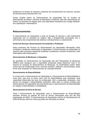 problemas nos tempos de resposta, problemas de armazenamento de arquivos, excesso
de demanda para processamento, etc.

Outras funções dentro do Gerenciamento de Capacidade são as funções do
Administrador de Redes e Gerente de Aplicações e Sistemas. Eles são responsáveis por
traduzir os requisitos do negócio para uma capacidade necessária que consiga satisfaze-
los e aperfeiçoar o desempenho.



Relacionamentos

O Gerenciamento da Capacidade é parte da Entrega de Serviços e está diretamente
relacionado com os requisitos do negócio. Não é simplesmente preocupado com a
performance dos componentes dos sistemas, individualmente ou coletivamente.

Central de Serviços, Gerenciamento de Incidentes e Problemas

Estes processos irão fornecer ao Gerenciamento da Capacidade informações sobre
incidentes e problemas relacionados à Capacidade. O Gerenciamento da Capacidade irá
suportar estes processos resolvendo incidentes e problemas e também fornecendo a eles
informações sobre desempenho.

Gerenciamento de Mudanças e Liberações

As atividades do Gerenciamento de Capacidade irão abrir Requisições de Mudanças
(RDM’s) para assegurar que a capacidade apropriada esteja disponível. Este é um
assunto do processo de Gerenciamento de Mudanças. As implantações podem afetar
muitos Itens de Configuração (IC’s), incluindo hardware, software e documentação, desta
forma será necessário um Gerenciamento de Liberação eficiente.

Gerenciamento da Disponibilidade

O vínculo entre o Gerenciamento de Capacidade e o Gerenciamento da Disponibilidade é
muito forte, para que se tenha certo nível de disponibilidade será necessária certa
capacidade relacionada aos itens de configuração. Sem a capacidade necessária, você
jamais vai conseguir a disponibilidade necessária. Além disto, os valores medidos pelo
Gerenciamento da Capacidade são importantes para o Gerenciamento da Disponibilidade
em relação à disponibilidade e confiabilidade.

Gerenciamento do Nível de Serviço

Tanto o Gerenciamento da Capacidade como o Gerenciamento de Disponibilidade
precisam fornecer ao gerente de nível de serviço informações para que ele faça
negociações de ANS’s. O Gerenciamento da Capacidade informa ao Gerenciamento do
Nível de Serviço sobre os níveis que podem ser fornecidos ao cliente.




                                                                                    96
 