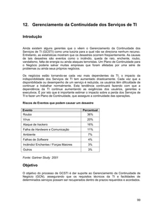 12. Gerenciamento da Continuidade dos Serviços de TI

Introdução


Ainda existem alguns gerentes que o vêem o Gerenciamento da Continuidade dos
Serviços de TI (GCSTI) como uma luxúria para a qual não se direciona nenhum recurso.
Entretanto, as estatísticas mostram que os desastres ocorrem freqüentemente. As causas
de tais desastres são eventos como o incêndio, queda de raio, enchente, roubo,
vandalismo, falta de energia ou ainda ataques terroristas. Um Plano de Continuidade para
o Negócio poderia salvar muitas empresas que foram afetadas por uma série de
problemas ou ainda seus próprios negócios.

Os negócios estão tornando-se cada vez mais dependentes da TI, o impacto da
indisponibilidade dos Serviços de TI tem aumentado drasticamente. Cada vez que a
disponibilidade ou desempenho de um serviço é reduzida, os usuários têm dificuldade de
continuar a trabalhar normalmente. Esta tendência continuará fazendo com que a
dependência da TI continue aumentando as exigências dos usuários, gerentes e
executivos. É por isto que é importante estimar o impacto sobre a perda dos Serviços de
TI e fazer um Plano de Continuidade, que assegure a continuidade das operações.

Riscos de Eventos que podem causar um desastre

Evento                                      Percentual
Roubo                                          36%
Vírus                                           20%
Ataque de hackers                               16%
Falha de Hardware e Comunicação                 11%
Ambiente                                        7%
Falhas de Software                              4%
Incêndio/ Enchentes / Forças Maiores            3%
Outros                                          3%

Fonte: Gartner Study 2001

Objetivo

O objetivo do processo de GCSTI é dar suporte ao Gerenciamento da Continuidade de
Negócio (GCN), assegurando que os requisitos técnicos da TI e facilidades de
determinados serviços possam ser recuperados dentro de prazos requeridos e acordados.




                                                                                     99
 