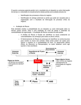 O quanto a empresa agüenta perder com o resultado de um desastre ou outra interrupção
     de serviço e a velocidade do escalonamento destas perdas será avaliada através de:

                  o   Identificação dos processos críticos do negócio.
                  o   Identificação do estrago potencial ou perda que pode ser causada para a
                      organização com o resultado da interrupção do processo crítico do
                      negócio.


         •    Avaliação de Riscos
     Esta atividade analisa a probabilidade de um desastre ou outra interrupção séria no
     serviço possa ocorrer. Esta é uma avaliação do nível de perigo e extensão da
     vulnerabilidade da organização. A Avaliação de Riscos consiste de duas partes:
                  o   A Análise de Riscos é focada em identificar os riscos analisando as
                      vulnerabilidades e as ameaças para todos os ativos críticos.
                  o   O Gerenciamento de Riscos se preocupa em identificar os contra-recursos
                      para manter os riscos sob controle. Estes ainda podem ser ações para
                      reduzir o impacto ou a probabilidade do risco, ou desenvolver planos
                      (Plano de Recovery ou Recuperação), os quais detalham como agir
                      quando o risco acontecer.
                                                             Gerenciamento da
                                                             Disponibilidade
       Ameaças                    Importância da TI para                        Ameaças
       Externas                   o Cliente                                     Internas



                                                                           Pegue alguns riscos:
Pegue os riscos:                           Riscos                          - risco mínimo ao negócio
- irá diminuir as vendas?                                                  - planejamento da
- trará perda de clientes?                                                 continuidade do negócio
- custo?                                                Opções de          - custo?
-                                                       medidas            -


                                        Decisão do cliente
                                        Custo – benefício



             Testa                      Plano                     ANS
             Avalia
             Ajusta




                                                                                            100
 