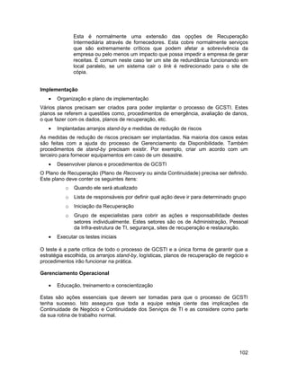 Esta é normalmente uma extensão das opções de Recuperação
              Intermediária através de fornecedores. Esta cobre normalmente serviços
              que são extremamente críticos que podem afetar a sobrevivência da
              empresa ou pelo menos um impacto que possa impedir a empresa de gerar
              receitas. É comum neste caso ter um site de redundância funcionando em
              local paralelo, se um sistema cair o link é redirecionado para o site de
              cópia.


Implementação
   •   Organização e plano de implementação
Vários planos precisam ser criados para poder implantar o processo de GCSTI. Estes
planos se referem a questões como, procedimentos de emergência, avaliação de danos,
o que fazer com os dados, planos de recuperação, etc.
   •   Implantadas arranjos stand-by e medidas de redução de riscos
As medidas de redução de riscos precisam ser implantadas. Na maioria dos casos estas
são feitas com a ajuda do processo de Gerenciamento da Disponibilidade. Também
procedimentos de stand-by precisam existir. Por exemplo, criar um acordo com um
terceiro para fornecer equipamentos em caso de um desastre.
   •   Desenvolver planos e procedimentos de GCSTI
O Plano de Recuperação (Plano de Recovery ou ainda Continuidade) precisa ser definido.
Este plano deve conter os seguintes itens:
          o   Quando ele será atualizado
          o   Lista de responsáveis por definir qual ação deve ir para determinado grupo
          o   Iniciação da Recuperação
          o   Grupo de especialistas para cobrir as ações e responsabilidade destes
              setores individualmente. Estes setores são os de Administração, Pessoal
              da Infra-estrutura de TI, segurança, sites de recuperação e restauração.
   •   Executar os testes iniciais

O teste é a parte crítica de todo o processo de GCSTI e a única forma de garantir que a
estratégia escolhida, os arranjos stand-by, logísticas, planos de recuperação de negócio e
procedimentos irão funcionar na prática.

Gerenciamento Operacional

   •   Educação, treinamento e conscientização

Estas são ações essenciais que devem ser tomadas para que o processo de GCSTI
tenha sucesso. Isto assegura que toda a equipe esteja ciente das implicações da
Continuidade de Negócio e Continuidade dos Serviços de TI e as considere como parte
da sua rotina de trabalho normal.




                                                                                      102
 