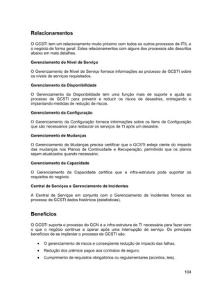 Relacionamentos

O GCSTI tem um relacionamento muito próximo com todos os outros processos da ITIL e
o negócio de forma geral. Estes relacionamentos com alguns dos processos são descritos
abaixo em mais detalhes.

Gerenciamento do Nível de Serviço

O Gerenciamento de Nível de Serviço fornece informações ao processo de GCSTI sobre
os níveis de serviços requisitados.

Gerenciamento da Disponibilidade

O Gerenciamento da Disponibilidade tem uma função mais de suporte e ajuda ao
processo de GCSTI para prevenir e reduzir os riscos de desastres, entregando e
implantando medidas de redução de riscos.

Gerenciamento da Configuração

O Gerenciamento da Configuração fornece informações sobre os Itens de Configuração
que são necessários para restaurar os serviços de TI após um desastre.

Gerenciamento de Mudanças

O Gerenciamento de Mudanças precisa certificar que o GCSTI esteja ciente do impacto
das mudanças nos Planos de Continuidade e Recuperação, permitindo que os planos
sejam atualizados quando necessário.

Gerenciamento da Capacidade

O Gerenciamento da Capacidade certifica que a infra-estrutura pode suportar os
requisitos do negócio.

Central de Serviços e Gerenciamento de Incidentes

A Central de Serviços em conjunto com o Gerenciamento de Incidentes fornece ao
processo de GCSTI dados históricos (estatísticas).


Benefícios

O GCSTI suporta o processo do GCN e a infra-estrutura de TI necessária para fazer com
o que o negócio continue a operar após uma interrupção de serviço. Os principais
benefícios de se implantar o processo de GCSTI são:

   •   O gerenciamento de riscos e conseqüente redução de impacto das falhas.
   •   Redução dos prêmios pagos aos contratos de seguro.
   •   Cumprimento de requisitos obrigatórios ou regulamentares (acordos, leis).


                                                                                   104
 