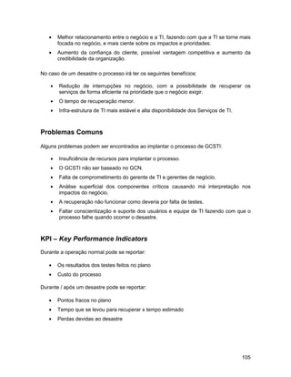 •    Melhor relacionamento entre o negócio e a TI, fazendo com que a TI se torne mais
        focada no negócio, e mais ciente sobre os impactos e prioridades.
   •    Aumento da confiança do cliente, possível vantagem competitiva e aumento da
        credibilidade da organização.

No caso de um desastre o processo irá ter os seguintes benefícios:

    •   Redução de interrupções no negócio, com a possibilidade de recuperar os
        serviços de forma eficiente na prioridade que o negócio exigir.
    •   O tempo de recuperação menor.
    •   Infra-estrutura de TI mais estável e alta disponibilidade dos Serviços de TI.



Problemas Comuns

Alguns problemas podem ser encontrados ao implantar o processo de GCSTI:

    •   Insuficiência de recursos para implantar o processo.
    •   O GCSTI não ser baseado no GCN.
    •   Falta de comprometimento do gerente de TI e gerentes de negócio.
    •   Análise superficial dos componentes críticos causando má interpretação nos
        impactos do negócio.
    •   A recuperação não funcionar como deveria por falta de testes.
    •   Faltar conscientização e suporte dos usuários e equipe de TI fazendo com que o
        processo falhe quando ocorrer o desastre.



KPI – Key Performance Indicators
Durante a operação normal pode se reportar:

   •    Os resultados dos testes feitos no plano
   •    Custo do processo

Durante / após um desastre pode se reportar:

   •    Pontos fracos no plano
   •    Tempo que se levou para recuperar x tempo estimado
   •    Perdas devidas ao desastre




                                                                                        105
 