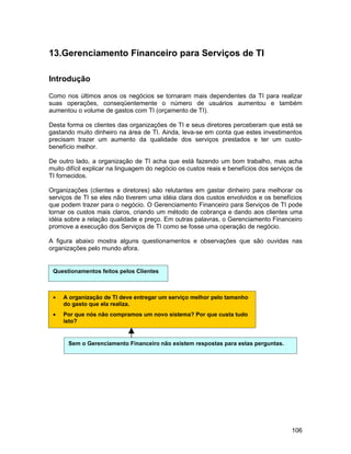 13.Gerenciamento Financeiro para Serviços de TI

Introdução

Como nos últimos anos os negócios se tornaram mais dependentes da TI para realizar
suas operações, conseqüentemente o número de usuários aumentou e também
aumentou o volume de gastos com TI (orçamento de TI).

Desta forma os clientes das organizações de TI e seus diretores perceberam que está se
gastando muito dinheiro na área de TI. Ainda, leva-se em conta que estes investimentos
precisam trazer um aumento da qualidade dos serviços prestados e ter um custo-
benefício melhor.

De outro lado, a organização de TI acha que está fazendo um bom trabalho, mas acha
muito difícil explicar na linguagem do negócio os custos reais e benefícios dos serviços de
TI fornecidos.

Organizações (clientes e diretores) são relutantes em gastar dinheiro para melhorar os
serviços de TI se eles não tiverem uma idéia clara dos custos envolvidos e os benefícios
que podem trazer para o negócio. O Gerenciamento Financeiro para Serviços de TI pode
tornar os custos mais claros, criando um método de cobrança e dando aos clientes uma
idéia sobre a relação qualidade e preço. Em outras palavras, o Gerenciamento Financeiro
promove a execução dos Serviços de TI como se fosse uma operação de negócio.

A figura abaixo mostra alguns questionamentos e observações que são ouvidas nas
organizações pelo mundo afora.


 Questionamentos feitos pelos Clientes



 •   A organização de TI deve entregar um serviço melhor pelo tamanho
     do gasto que ela realiza.
 •   Por que nós não compramos um novo sistema? Por que custa tudo
     isto?


       Sem o Gerenciamento Financeiro não existem respostas para estas perguntas.




                                                                                       106
 