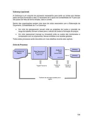 Cobrança (opcional)

A Cobrança é um conjunto de processos necessários para emitir as contas aos clientes
pelos serviços fornecidos a eles. É necessário ter o apoio da Contabilidade de TI para que
isto possa ser feito de forma simples, clara e correta.

Dentro das organizações existem dois tipos de ciclos associados com a Elaboração de
Orçamento, Contabilidade de TI e Cobrança:

   •   Um ciclo de planejamento (anual) onde as projeções de custos e previsão de
       carga de trabalho formam a base para o cálculo de custos e formação de preços.
   •   Um ciclo operacional (mensal ou trimestral) onde os custos são monitorados e
       comparados com os orçamentos, faturas emitidas e as receitas geradas.
Todos estes processos serão discutidos em mais detalhes durante este capítulo.


Ciclo do Processo




                                                                                      108
 