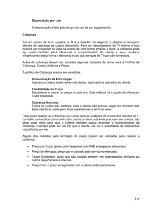 Depreciação por uso

       A depreciação é feita pelo tempo de uso de um equipamento.

Cobrança

Em um centro de lucro (quando a TI é a área-fim do negócio) o objetivo é recuperar
através de cobrança os custos decorridos. Para um departamento de TI interno o foco
poderia ser recuperar de volta os custos de uma forma simples e clara. A cobrança pode
ser usada também para influenciar o comportamento do cliente e seus usuários,
influenciando desta forma a demanda e uso dos serviços de TI que são fornecidos.

Antes da cobrança devem ser tomadas algumas decisões de como será a Política de
Cobrança, Custos Unitários e Preço.

A política de Cobrança precisa ser escolhida:

       Comunicação da Informação
       Apenas os custos atuais serão calculados, reportados e cobrados do cliente.

       Flexibilidade de Preço
       Estabelecer e cobrar os preços a cada ano. Este método dá a opção de influenciar
       o uso excessivo.

       Cobrança Nocional
       Todos os custos são emitidos, mas o cliente não precisa pagar em dinheiro real.
       Este método é usado para fazer experiências e eliminar erros.

Para poder realizar as cobranças os custos para as unidades de custos dos clientes de TI
(também conhecidos como centro de custos) ou itens cobráveis precisam ser criados. Isto
deve estar claro para que o Cliente também possa entender o funcionamento da
cobrança. Exemplo pode ser um PC que o cliente usa, ou a quantidade de impressões
requisitadas por ele.

Alguns dos métodos para formação do preço podem ser utilizados para realizar a
cobrança:

   •   Preço por Custo (para cobrir despesas com P&D e despesas adicionais)
   •   Preço de Mercado: preço que é cobrado pelo serviço no mercado.
   •   Taxas Existentes: taxas que são usadas também em organizações similares ou
       outros departamentos internos.
   •   Preço Fixo: o preço é negociado com o cliente antecipadamente.




                                                                                     111
 