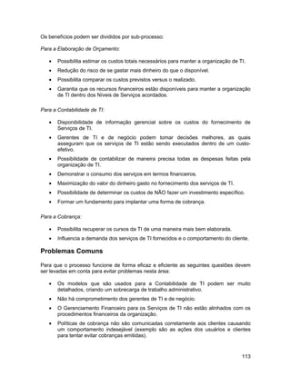 Os benefícios podem ser divididos por sub-processo:

Para a Elaboração de Orçamento:

   •   Possibilita estimar os custos totais necessários para manter a organização de TI.
   •   Redução do risco de se gastar mais dinheiro do que o disponível.
   •   Possibilita comparar os custos previstos versus o realizado.
   •   Garantia que os recursos financeiros estão disponíveis para manter a organização
       de TI dentro dos Níveis de Serviços acordados.

Para a Contabilidade de TI:

   •   Disponibilidade de informação gerencial sobre os custos do fornecimento de
       Serviços de TI.
   •   Gerentes de TI e de negócio podem tomar decisões melhores, as quais
       asseguram que os serviços de TI estão sendo executados dentro de um custo-
       efetivo.
   •   Possibilidade de contabilizar de maneira precisa todas as despesas feitas pela
       organização de TI.
   •   Demonstrar o consumo dos serviços em termos financeiros.
   •   Maximização do valor do dinheiro gasto no fornecimento dos serviços de TI.
   •   Possibilidade de determinar os custos de NÃO fazer um investimento específico.
   •   Formar um fundamento para implantar uma forma de cobrança.

Para a Cobrança:

   •   Possibilita recuperar os cursos da TI de uma maneira mais bem elaborada.
   •   Influencia a demanda dos serviços de TI fornecidos e o comportamento do cliente.

Problemas Comuns

Para que o processo funcione de forma eficaz e eficiente as seguintes questões devem
ser levadas em conta para evitar problemas nesta área:

   •   Os modelos que são usados para a Contabilidade de TI podem ser muito
       detalhados, criando um sobrecarga de trabalho administrativo.
   •   Não há comprometimento dos gerentes de TI e de negócio.
   •   O Gerenciamento Financeiro para os Serviços de TI não estão alinhados com os
       procedimentos financeiros da organização.
   •   Políticas de cobrança não são comunicadas corretamente aos clientes causando
       um comportamento indesejável (exemplo são as ações dos usuários e clientes
       para tentar evitar cobranças emitidas).



                                                                                      113
 