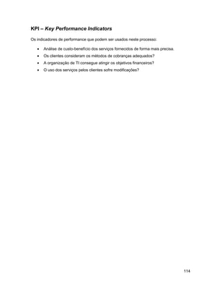 KPI – Key Performance Indicators

Os indicadores de performance que podem ser usados neste processo:

   •   Análise de custo-benefício dos serviços fornecidos de forma mais precisa.
   •   Os clientes consideram os métodos de cobranças adequados?
   •   A organização de TI consegue atingir os objetivos financeiros?
   •   O uso dos serviços pelos clientes sofre modificações?




                                                                                   114
 