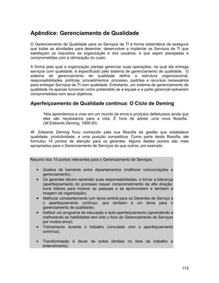 Apêndice: Gerenciamento de Qualidade
O Gerenciamento de Qualidade para os Serviços de TI é forma sistemática de assegura
que todas as atividades para desenhar, desenvolver e implantar os Serviços de TI que
satisfaçam os requisitos da organização e dos usuários, e que sejam planejadas e
comprometidas com a otimização do custo.

A forma pela qual a organização planeja gerenciar suas operações, na qual ela entrega
serviços com qualidade, é especificado pelo sistema de gerenciamento de qualidade. O
sistema de gerenciamento de qualidade define a estrutura organizacional,
responsabilidades, políticas, procedimentos, processo, padrões e recursos necessários
para entregar Serviços de TI com qualidade. Entretanto, um sistema de gerenciamento de
qualidade irá apenas funcionar como pretendido se a equipe e a parte gerencial estiverem
comprometidas com seus objetivos.

Aperfeiçoamento de Qualidade contínua: O Ciclo de Deming

       ‘Nós aprendemos a viver em um mundo de erros e produtos defeituosos ainda que
       eles são necessários para a vida. É hora de adotar uma nova filosofia.’
       (W.Edwards Deming, 1900-93)

W. Edwards Deming ficou conhecido pela sua filosofia de gestão que estabelece
qualidade, produtividade, e uma posição competitiva. Como parte desta filosofia, ele
formulou 14 pontos de atenção para os gerentes. Alguns destes pontos são mais
apropriados para o Gerenciamento de Serviços do que outros, por exemplo:


Resumo dos 15 pontos relevantes para o Gerenciamento de Serviços:

   •   Quebra de barreiras entre departamentos (melhorar comunicações e
       gerenciamento) .
   •   Os gerentes devem aprender suas responsabilidades, e tomar a liderança
       (aperfeiçoamento do processo requer comprometimento da alta direção;
       bons líderes para motivar as pessoas a se aprimorarem e também a
       imagem da organização).
   •   Melhorar constantemente (um tema central para os Gerentes de Serviço é
       o aperfeiçoamento contínuo, que também é um tema para o
       gerenciamento de qualidade).
   •   Instituir um programa de educação e auto-aperfeiçoamento (aprendendo e
       melhorando as habilidades tem sido o foco do Gerenciamento de Serviços
       por muitos anos).
   •   Treinamento durante o trabalho (vinculado com o aperfeiçoamento
       contínuo).

   •   Transformação é dever de todos (ênfase no time de trabalho e
       entendimento)




                                                                                    115
 